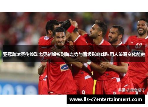 亚冠淘汰赛伤停动态更新解析对阵走势与晋级影响球队用人策略变化前瞻