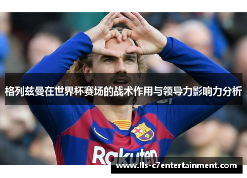 格列兹曼在世界杯赛场的战术作用与领导力影响力分析