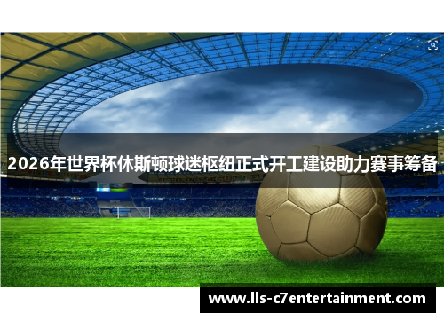 2026年世界杯休斯顿球迷枢纽正式开工建设助力赛事筹备