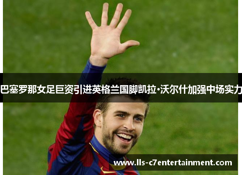 巴塞罗那女足巨资引进英格兰国脚凯拉·沃尔什加强中场实力