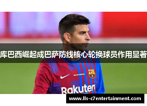 库巴西崛起成巴萨防线核心轮换球员作用显著